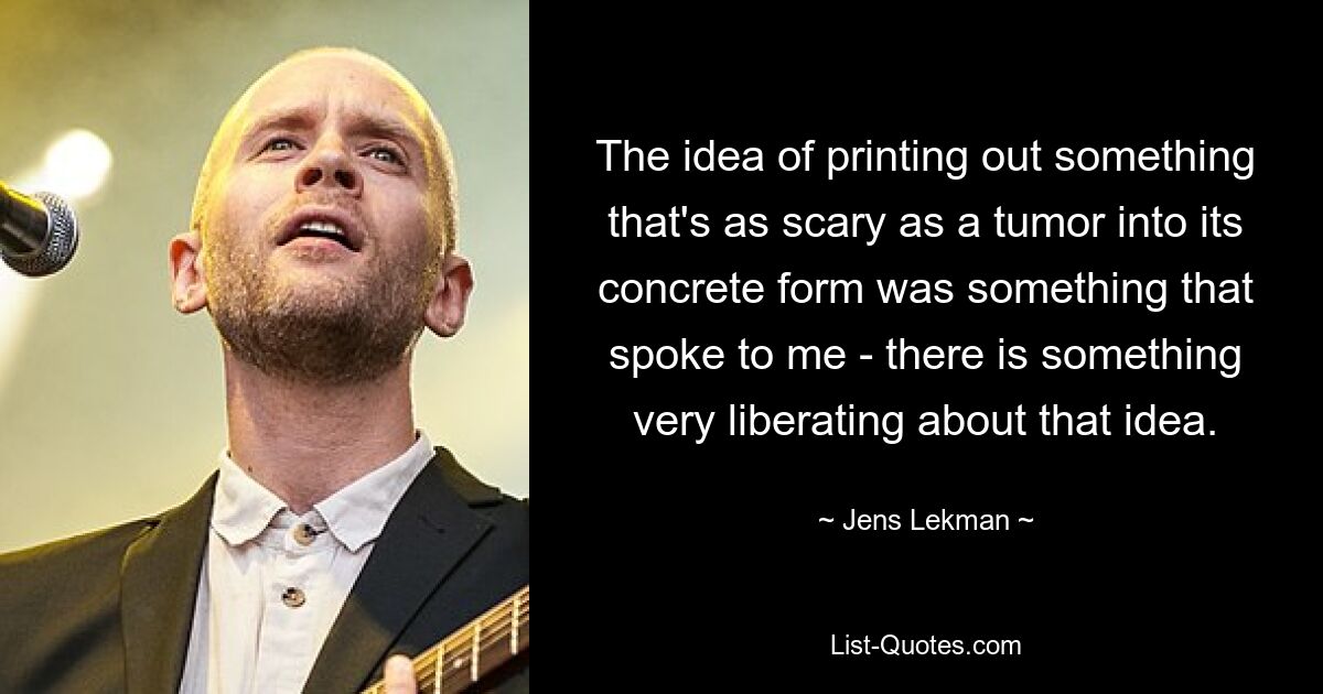 The idea of printing out something that's as scary as a tumor into its concrete form was something that spoke to me - there is something very liberating about that idea. — © Jens Lekman