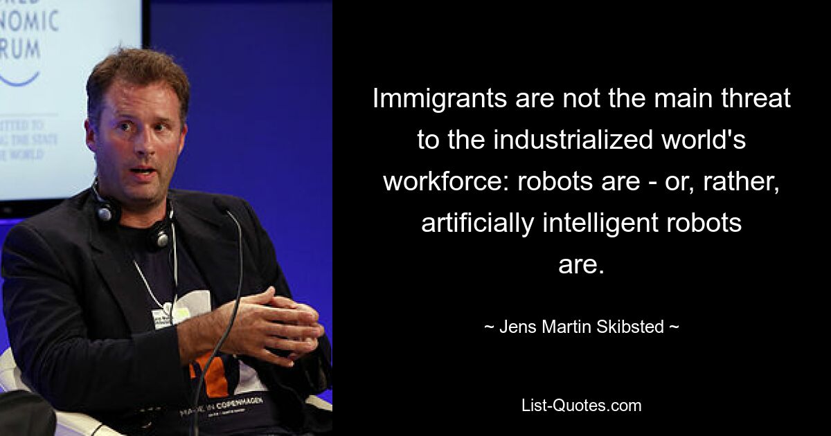 Immigrants are not the main threat to the industrialized world's workforce: robots are - or, rather, artificially intelligent robots are. — © Jens Martin Skibsted