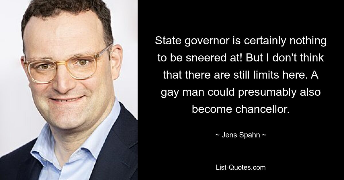 State governor is certainly nothing to be sneered at! But I don't think that there are still limits here. A gay man could presumably also become chancellor. — © Jens Spahn