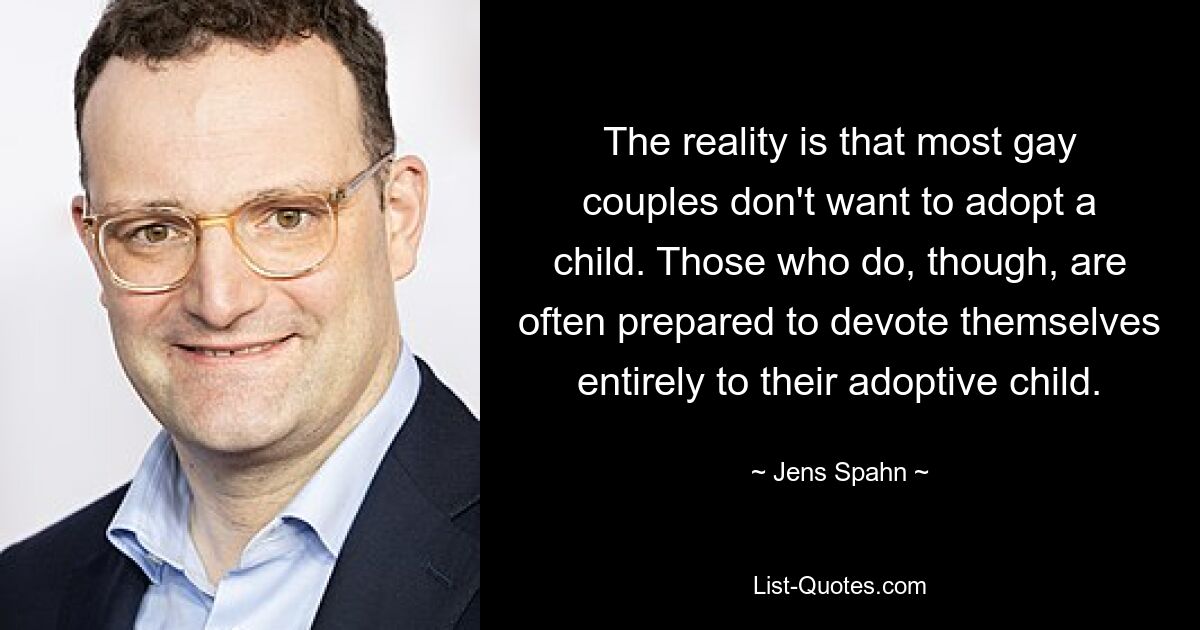 The reality is that most gay couples don't want to adopt a child. Those who do, though, are often prepared to devote themselves entirely to their adoptive child. — © Jens Spahn