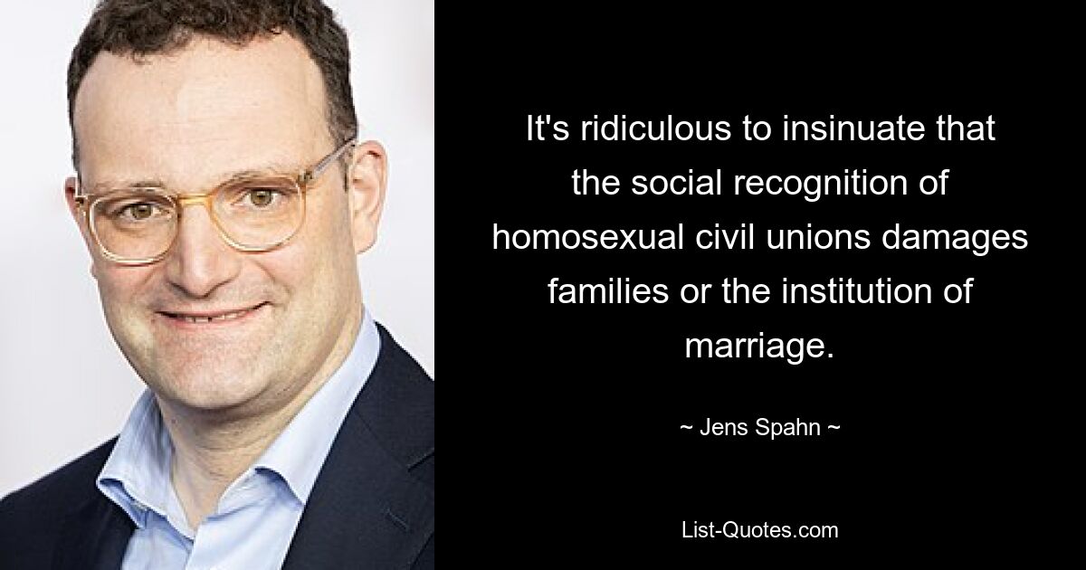 It's ridiculous to insinuate that the social recognition of homosexual civil unions damages families or the institution of marriage. — © Jens Spahn