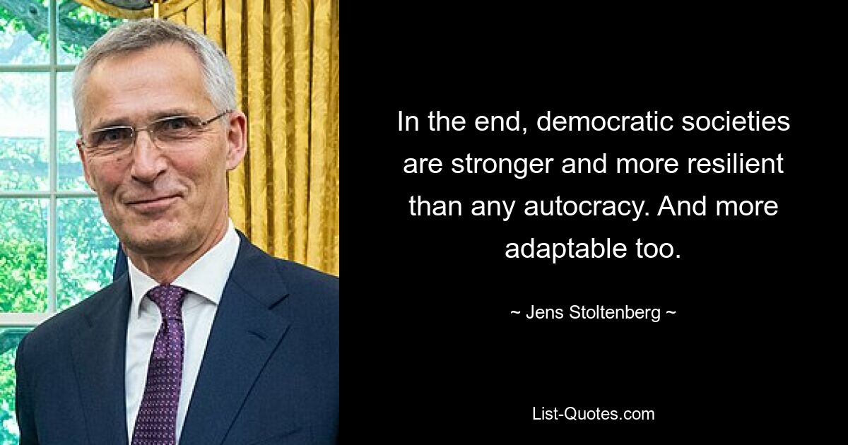 In the end, democratic societies are stronger and more resilient than any autocracy. And more adaptable too. — © Jens Stoltenberg