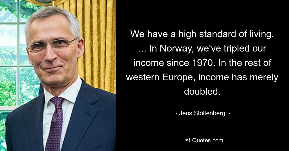 We have a high standard of living. ... In Norway, we've tripled our income since 1970. In the rest of western Europe, income has merely doubled. — © Jens Stoltenberg