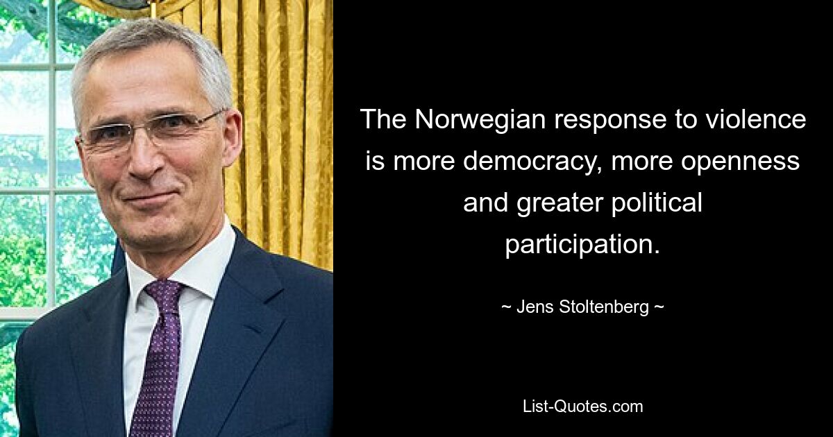 The Norwegian response to violence is more democracy, more openness and greater political participation. — © Jens Stoltenberg