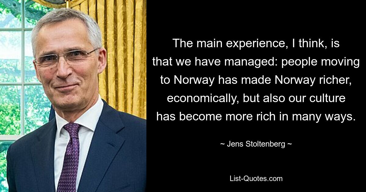 The main experience, I think, is that we have managed: people moving to Norway has made Norway richer, economically, but also our culture has become more rich in many ways. — © Jens Stoltenberg