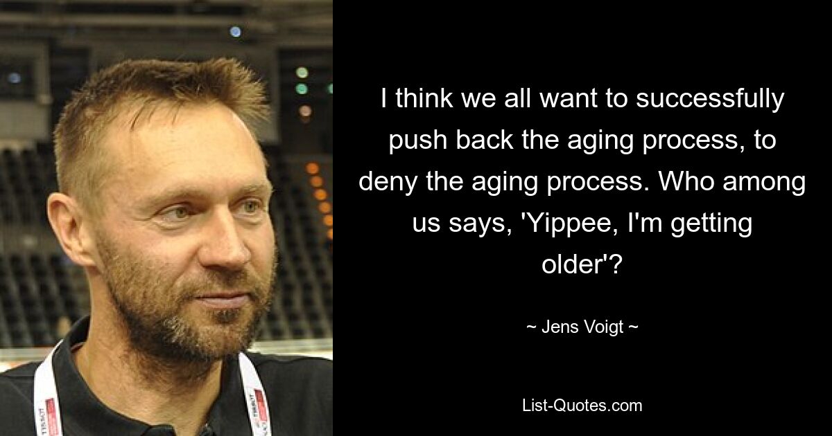 I think we all want to successfully push back the aging process, to deny the aging process. Who among us says, 'Yippee, I'm getting older'? — © Jens Voigt