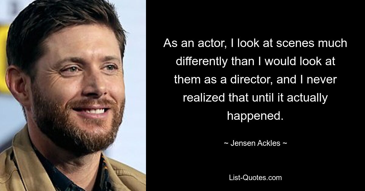 As an actor, I look at scenes much differently than I would look at them as a director, and I never realized that until it actually happened. — © Jensen Ackles