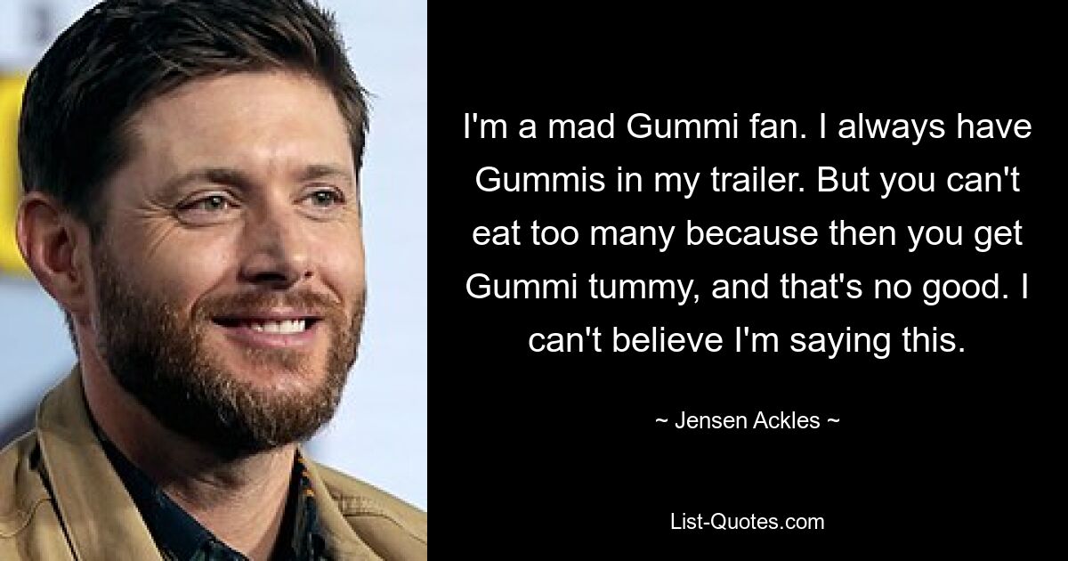 I'm a mad Gummi fan. I always have Gummis in my trailer. But you can't eat too many because then you get Gummi tummy, and that's no good. I can't believe I'm saying this. — © Jensen Ackles