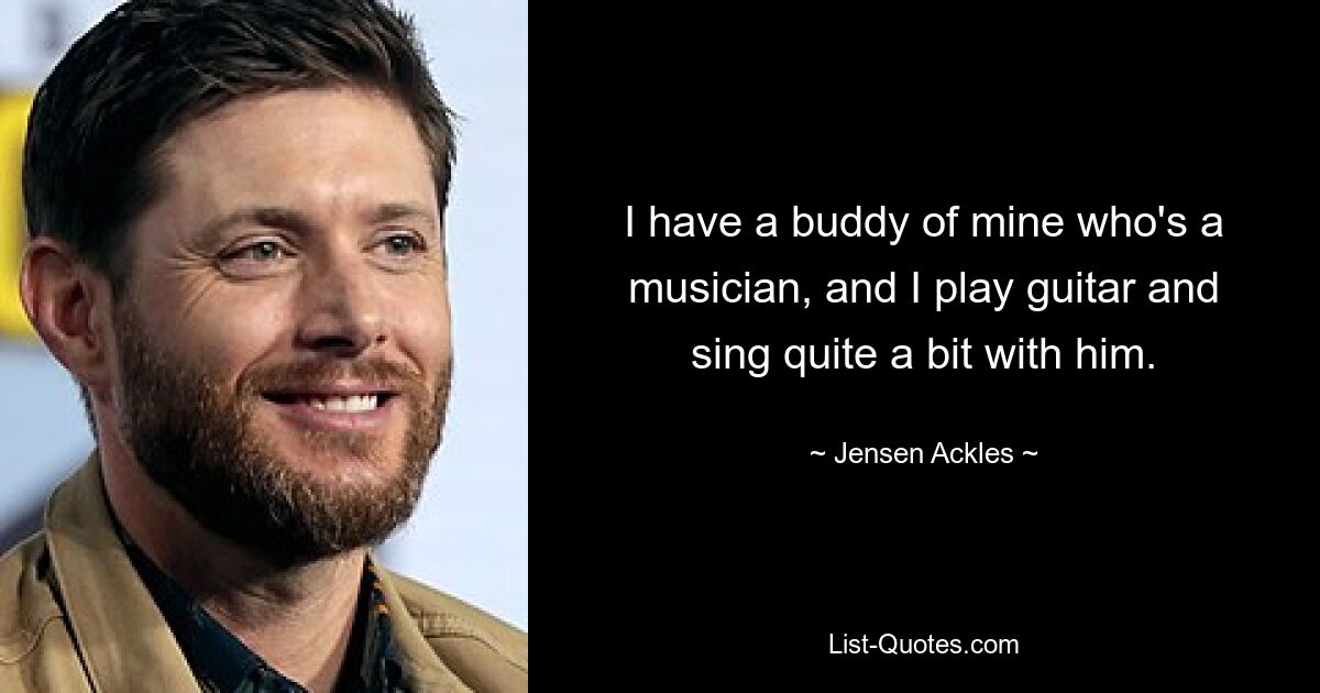 I have a buddy of mine who's a musician, and I play guitar and sing quite a bit with him. — © Jensen Ackles