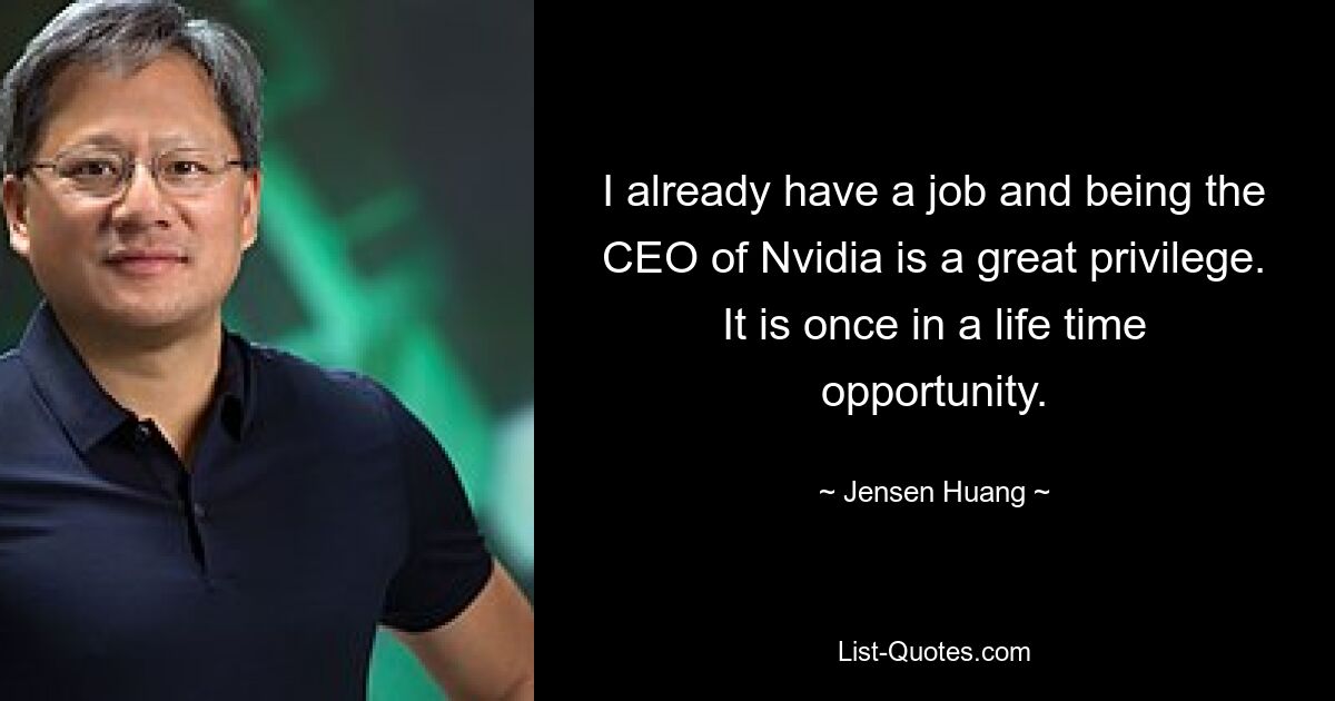 I already have a job and being the CEO of Nvidia is a great privilege. It is once in a life time opportunity. — © Jensen Huang