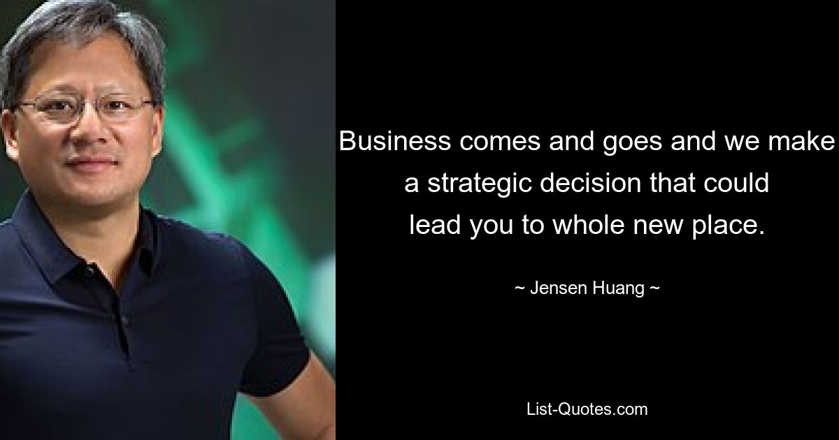 Business comes and goes and we make a strategic decision that could lead you to whole new place. — © Jensen Huang