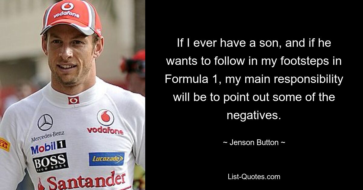 If I ever have a son, and if he wants to follow in my footsteps in Formula 1, my main responsibility will be to point out some of the negatives. — © Jenson Button