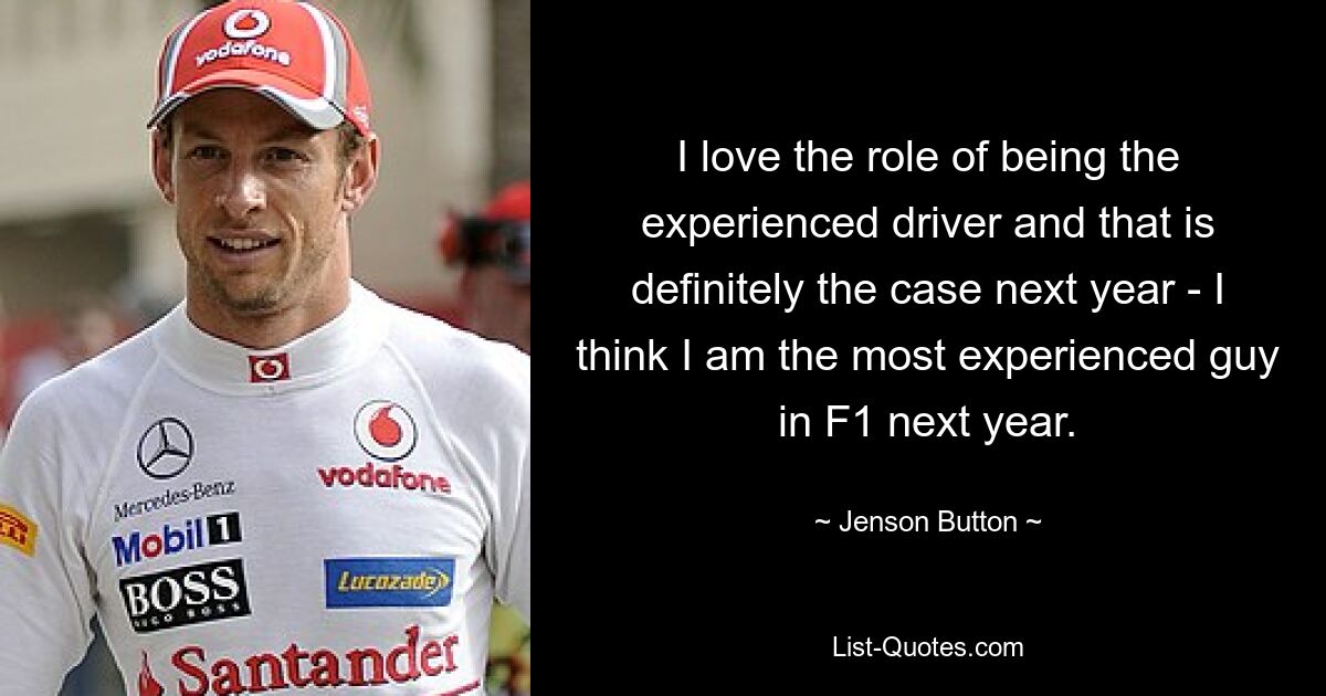 I love the role of being the experienced driver and that is definitely the case next year - I think I am the most experienced guy in F1 next year. — © Jenson Button