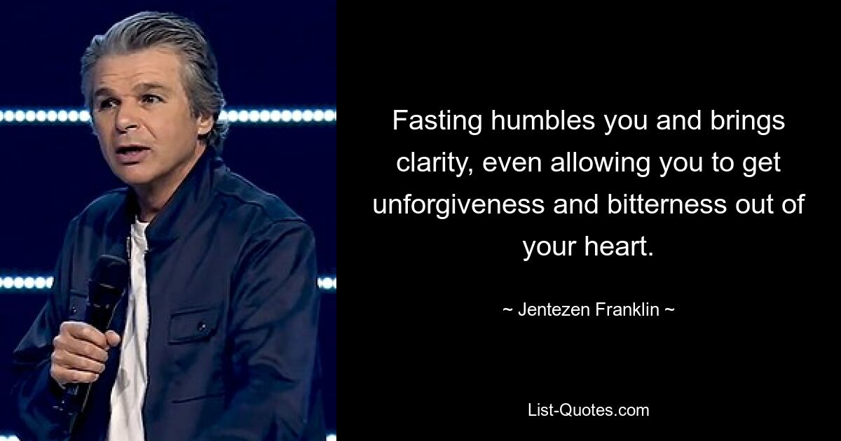 Fasting humbles you and brings clarity, even allowing you to get unforgiveness and bitterness out of your heart. — © Jentezen Franklin