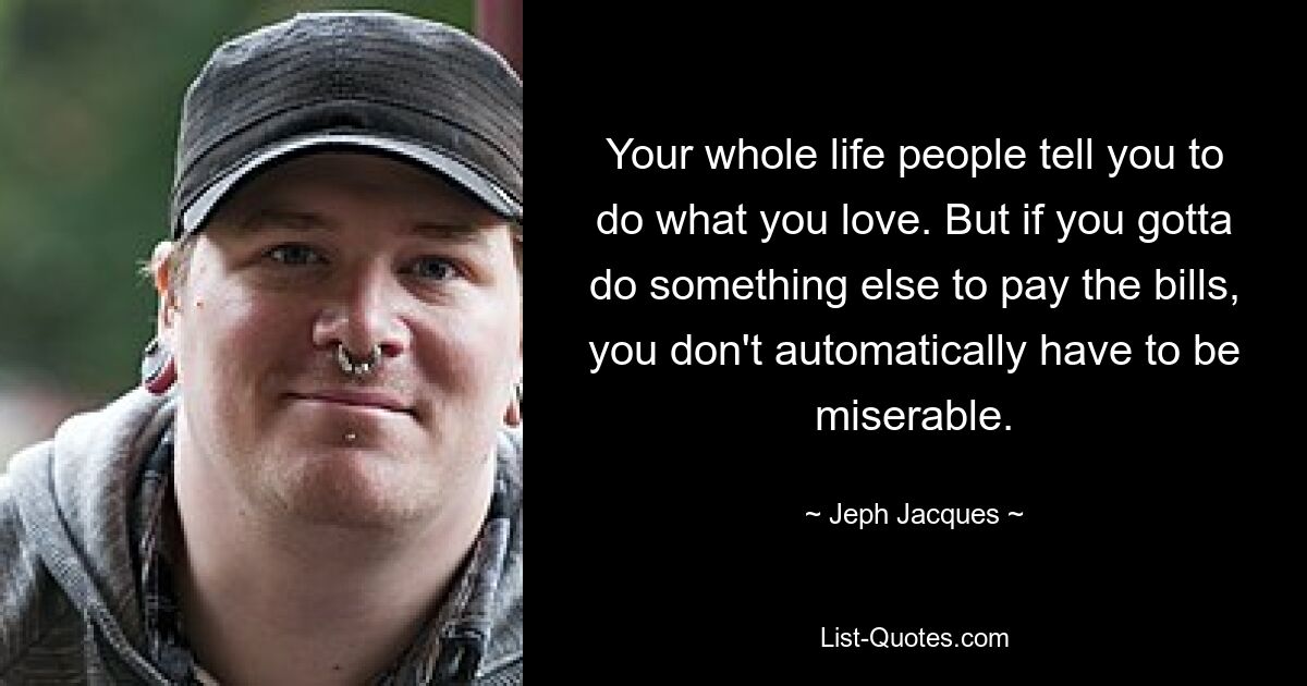 Your whole life people tell you to do what you love. But if you gotta do something else to pay the bills, you don't automatically have to be miserable. — © Jeph Jacques