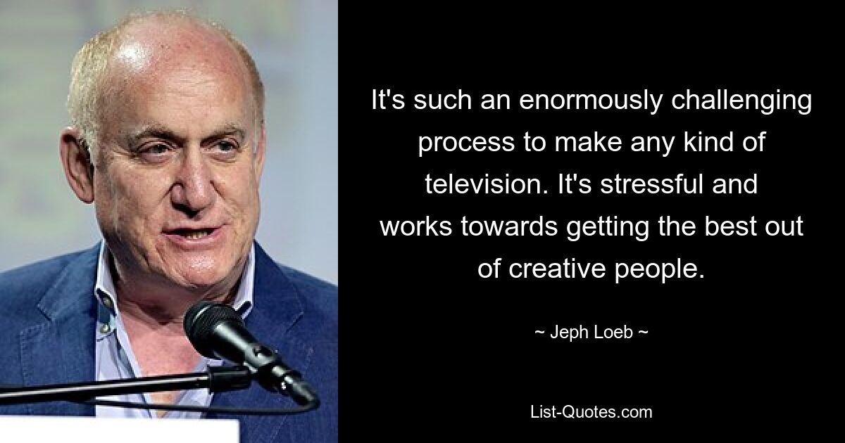 It's such an enormously challenging process to make any kind of television. It's stressful and works towards getting the best out of creative people. — © Jeph Loeb