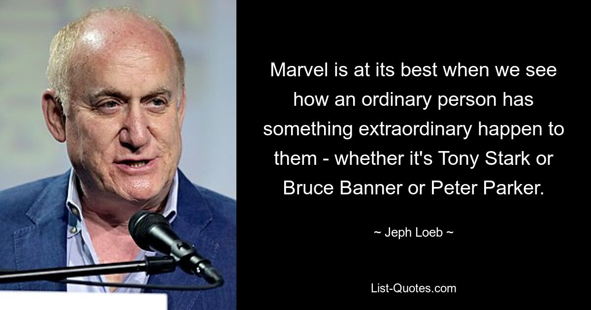 Marvel is at its best when we see how an ordinary person has something extraordinary happen to them - whether it's Tony Stark or Bruce Banner or Peter Parker. — © Jeph Loeb