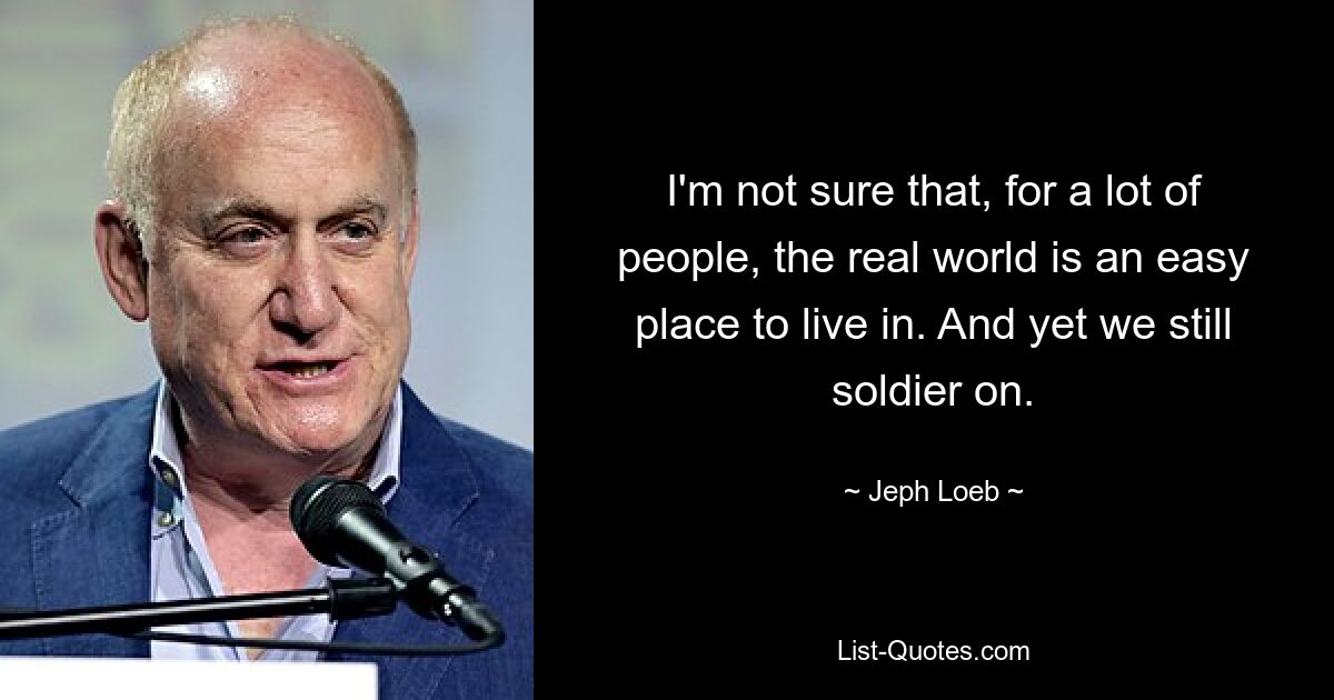 I'm not sure that, for a lot of people, the real world is an easy place to live in. And yet we still soldier on. — © Jeph Loeb