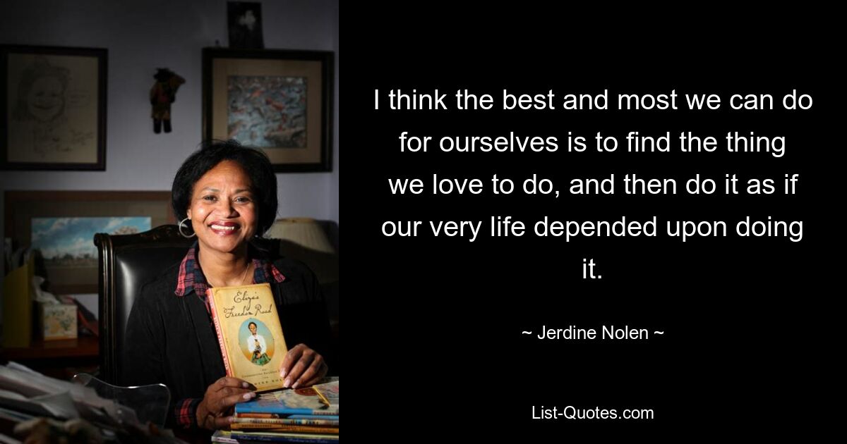 I think the best and most we can do for ourselves is to find the thing we love to do, and then do it as if our very life depended upon doing it. — © Jerdine Nolen