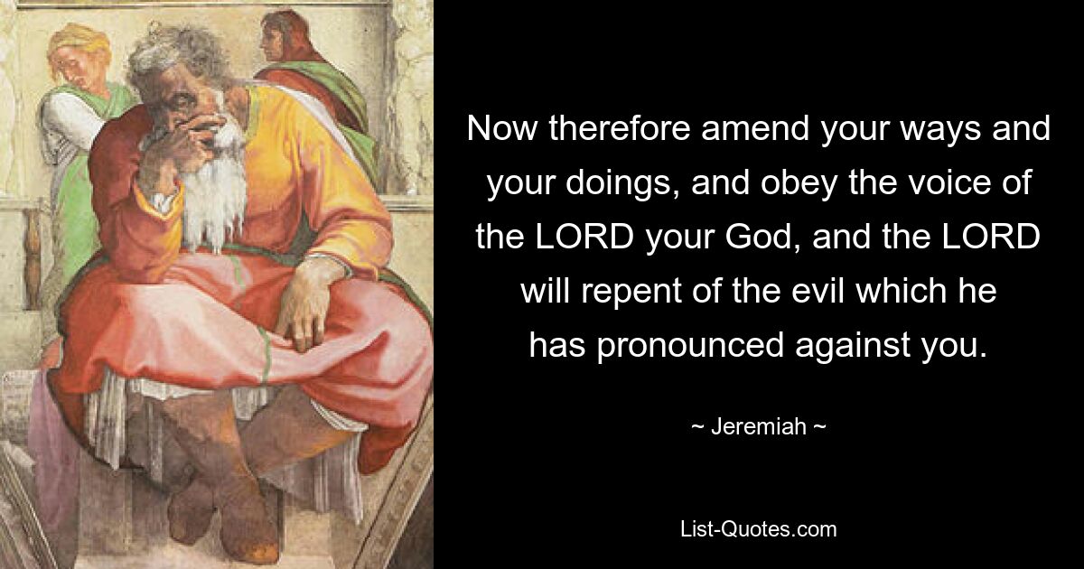 Now therefore amend your ways and your doings, and obey the voice of the LORD your God, and the LORD will repent of the evil which he has pronounced against you. — © Jeremiah