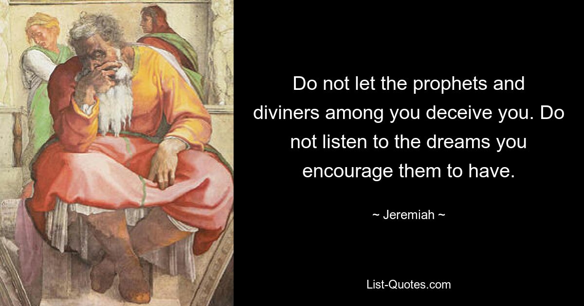 Do not let the prophets and diviners among you deceive you. Do not listen to the dreams you encourage them to have. — © Jeremiah