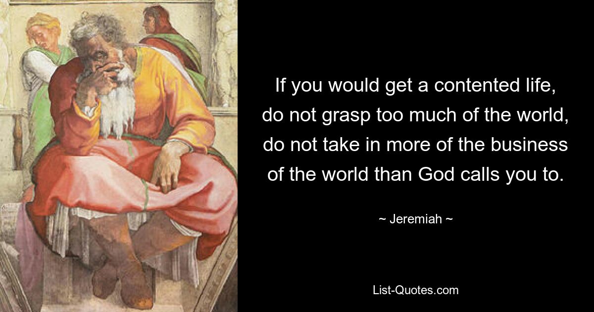 If you would get a contented life, do not grasp too much of the world, do not take in more of the business of the world than God calls you to. — © Jeremiah