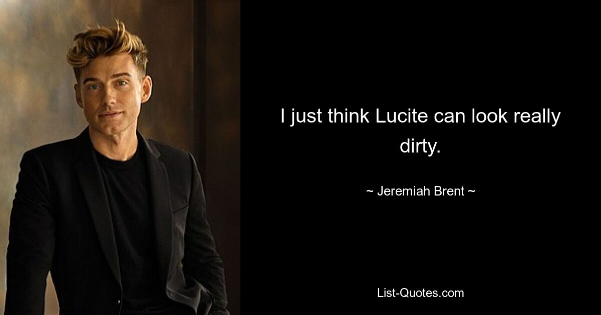 I just think Lucite can look really dirty. — © Jeremiah Brent