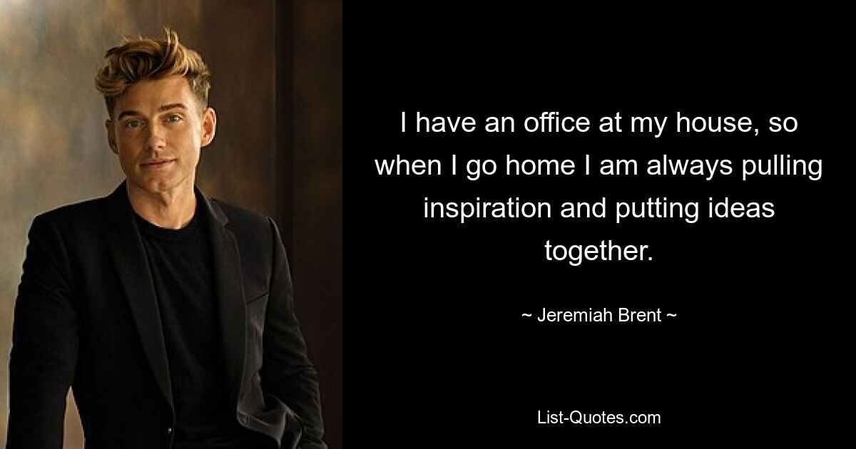 I have an office at my house, so when I go home I am always pulling inspiration and putting ideas together. — © Jeremiah Brent