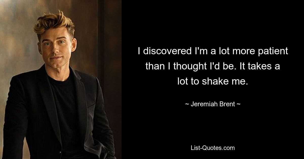 I discovered I'm a lot more patient than I thought I'd be. It takes a lot to shake me. — © Jeremiah Brent