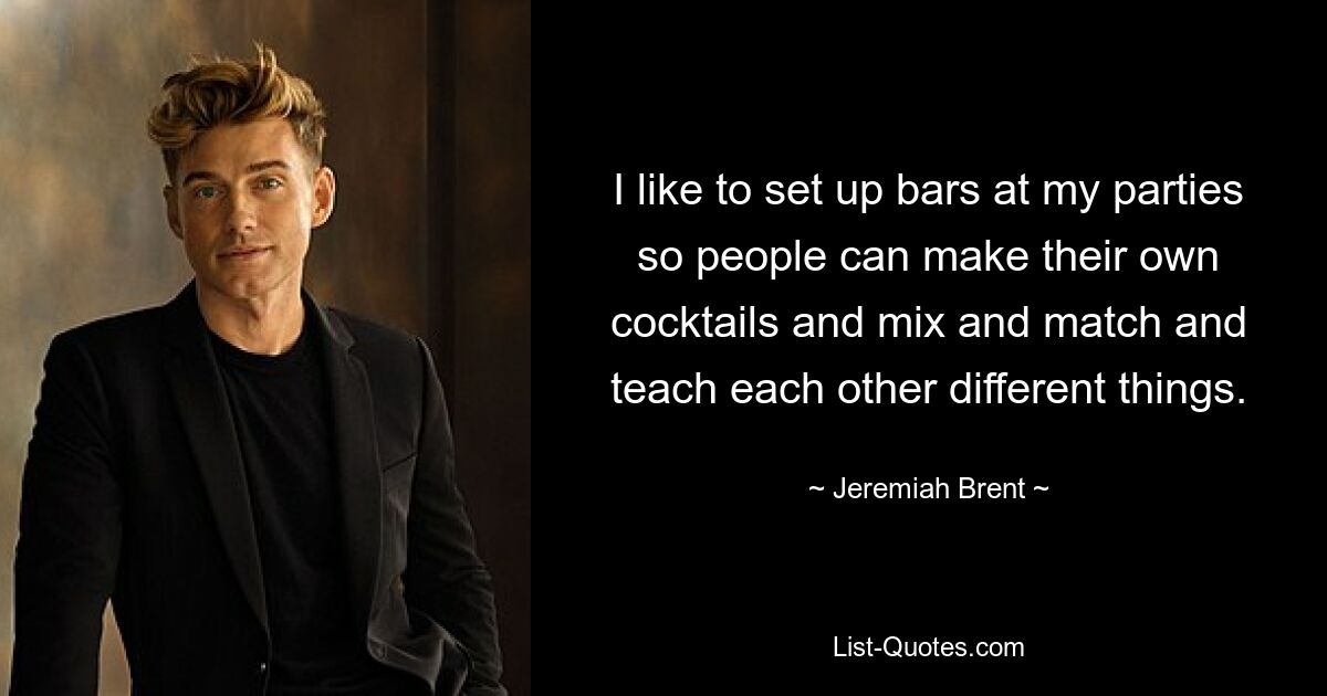 I like to set up bars at my parties so people can make their own cocktails and mix and match and teach each other different things. — © Jeremiah Brent