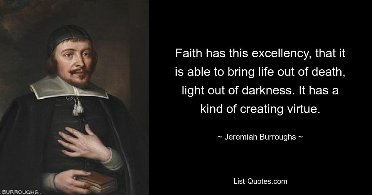 Faith has this excellency, that it is able to bring life out of death, light out of darkness. It has a kind of creating virtue. — © Jeremiah Burroughs