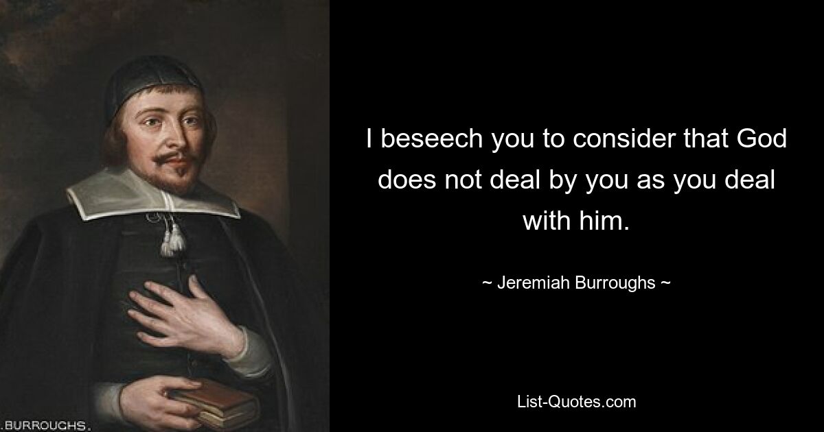 I beseech you to consider that God does not deal by you as you deal with him. — © Jeremiah Burroughs