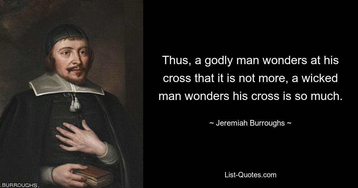 Thus, a godly man wonders at his cross that it is not more, a wicked man wonders his cross is so much. — © Jeremiah Burroughs