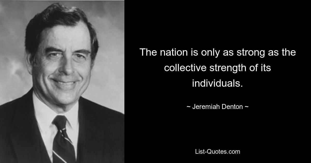 The nation is only as strong as the collective strength of its individuals. — © Jeremiah Denton