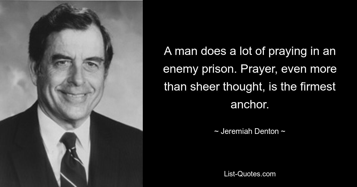 A man does a lot of praying in an enemy prison. Prayer, even more than sheer thought, is the firmest anchor. — © Jeremiah Denton