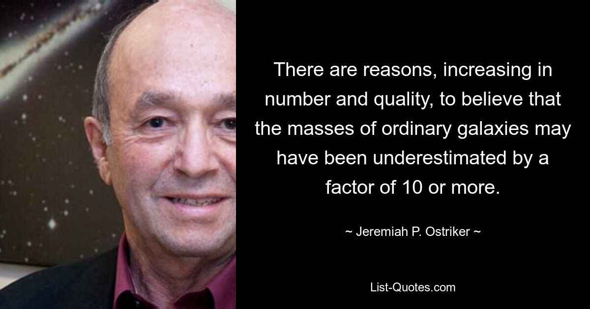 There are reasons, increasing in number and quality, to believe that the masses of ordinary galaxies may have been underestimated by a factor of 10 or more. — © Jeremiah P. Ostriker