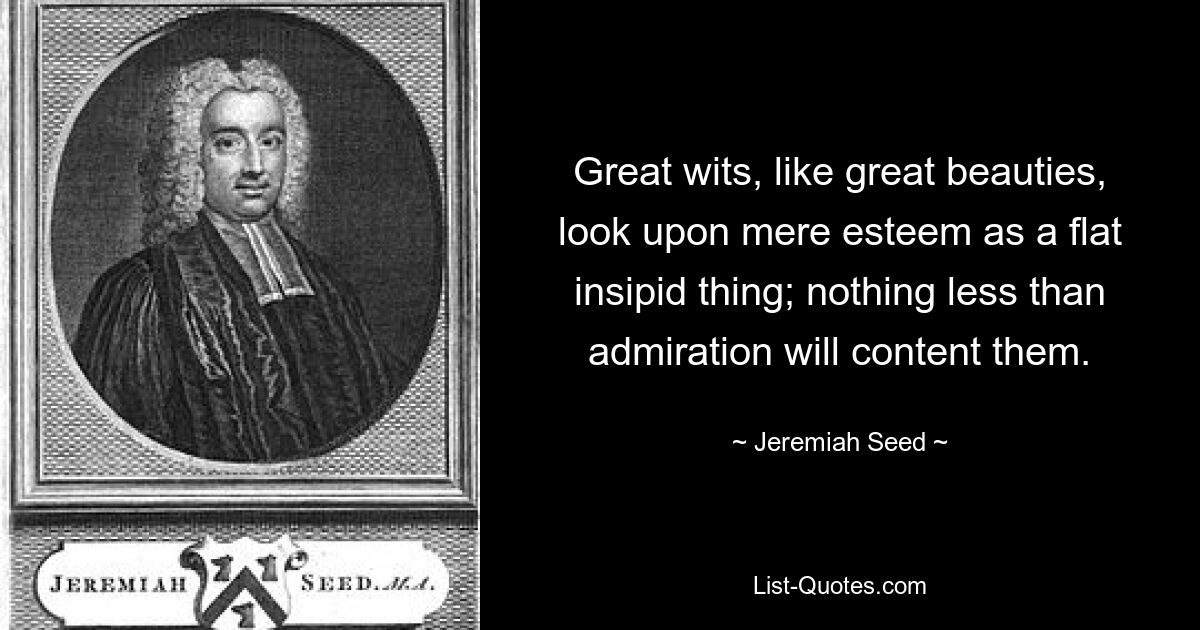 Great wits, like great beauties, look upon mere esteem as a flat insipid thing; nothing less than admiration will content them. — © Jeremiah Seed