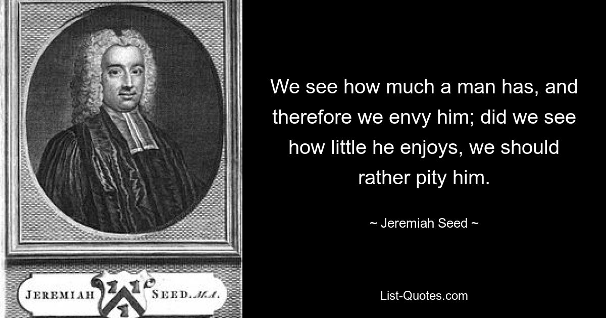 We see how much a man has, and therefore we envy him; did we see how little he enjoys, we should rather pity him. — © Jeremiah Seed