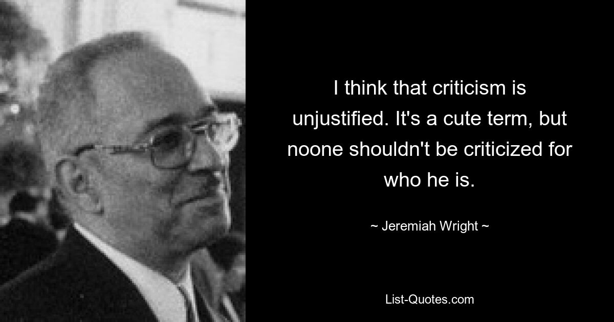 I think that criticism is unjustified. It's a cute term, but noone shouldn't be criticized for who he is. — © Jeremiah Wright