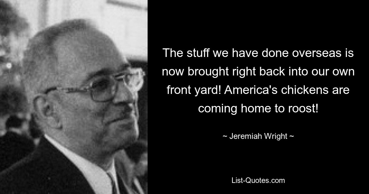 The stuff we have done overseas is now brought right back into our own front yard! America's chickens are coming home to roost! — © Jeremiah Wright