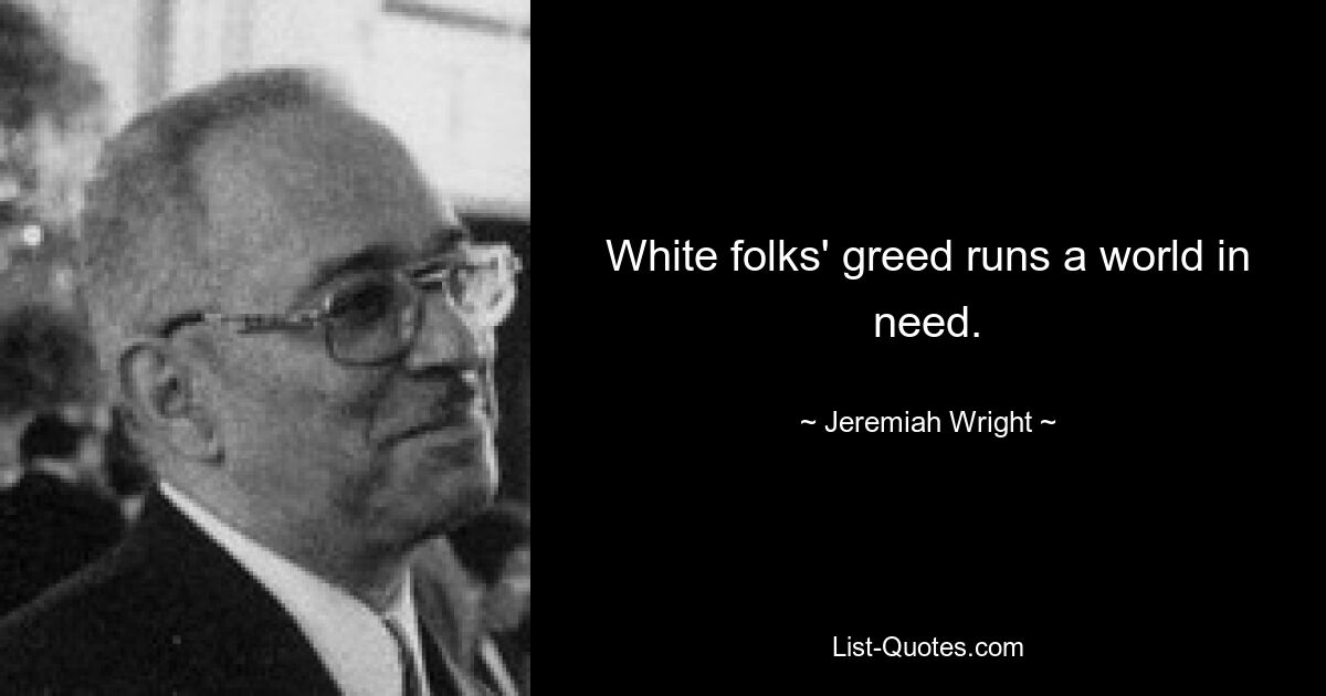 White folks' greed runs a world in need. — © Jeremiah Wright