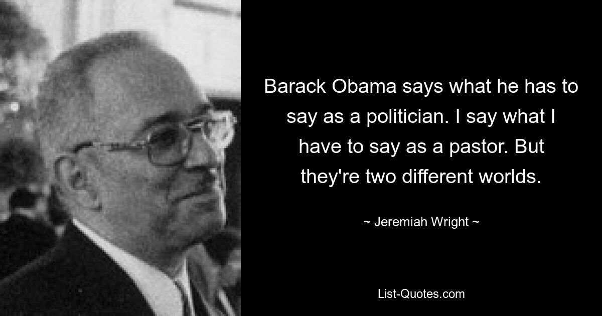 Barack Obama says what he has to say as a politician. I say what I have to say as a pastor. But they're two different worlds. — © Jeremiah Wright