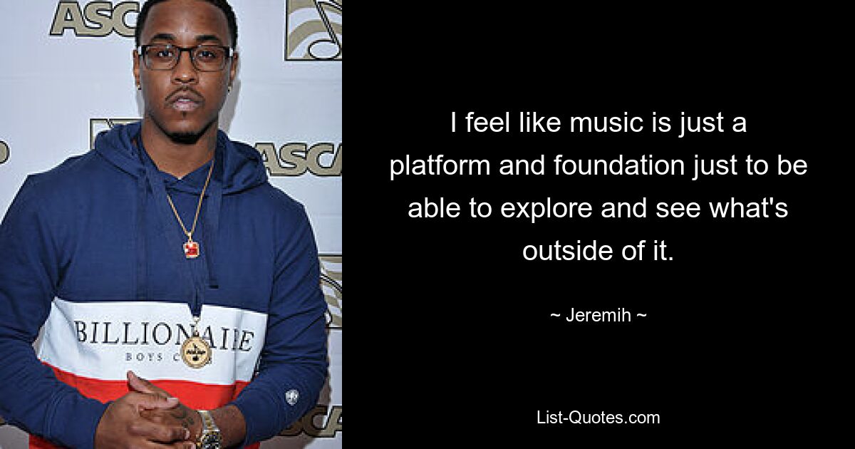 I feel like music is just a platform and foundation just to be able to explore and see what's outside of it. — © Jeremih