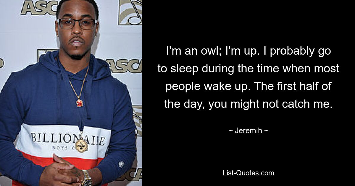 I'm an owl; I'm up. I probably go to sleep during the time when most people wake up. The first half of the day, you might not catch me. — © Jeremih