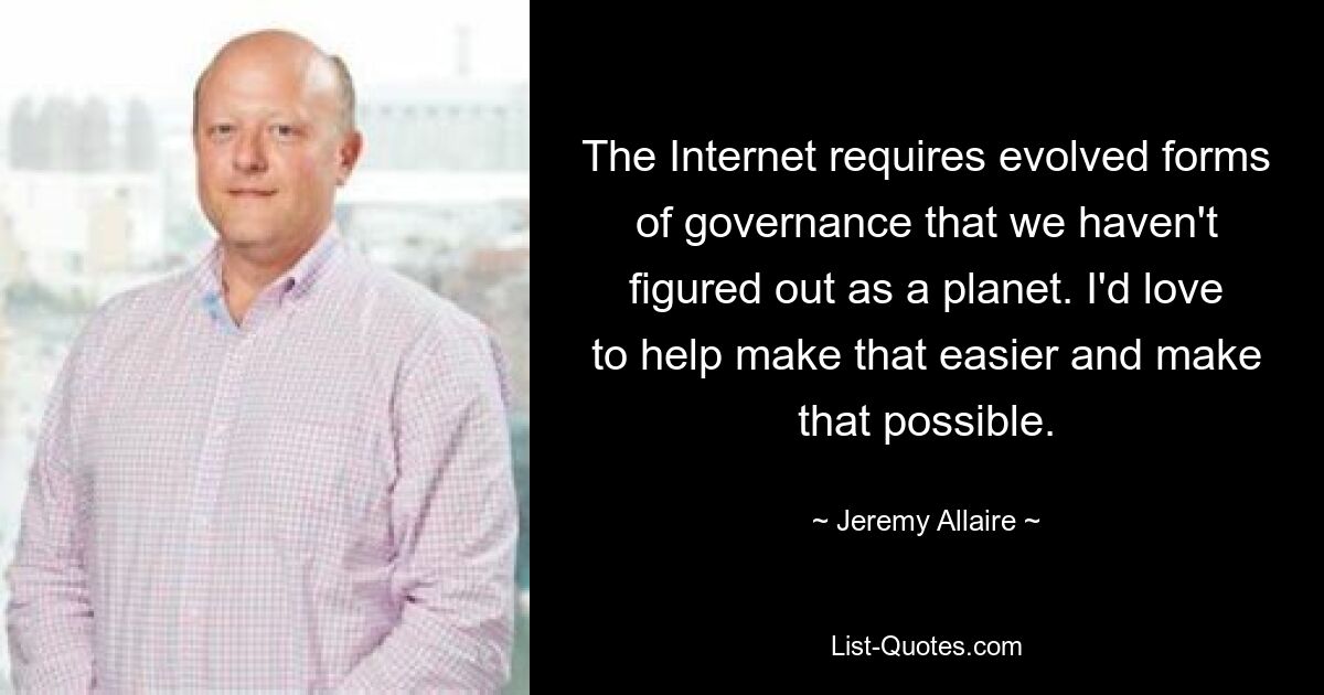 The Internet requires evolved forms of governance that we haven't figured out as a planet. I'd love to help make that easier and make that possible. — © Jeremy Allaire