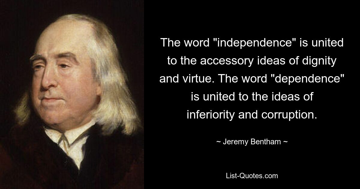 The word "independence" is united to the accessory ideas of dignity and virtue. The word "dependence" is united to the ideas of inferiority and corruption. — © Jeremy Bentham