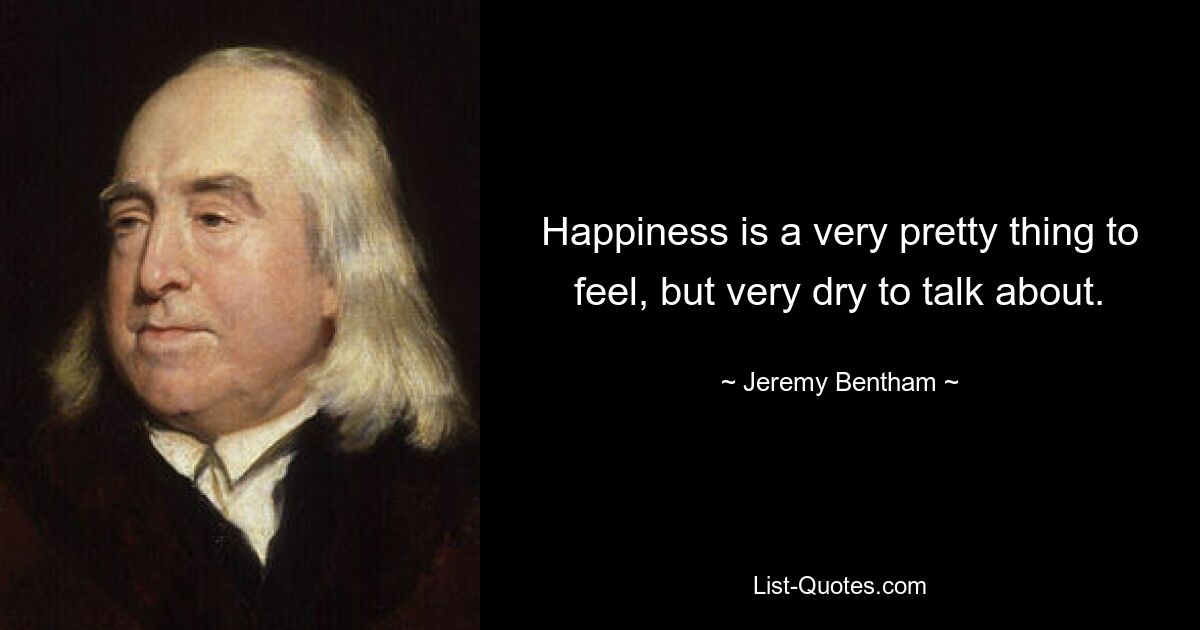 Happiness is a very pretty thing to feel, but very dry to talk about. — © Jeremy Bentham