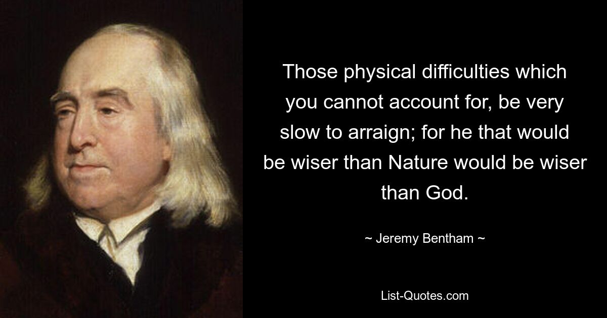 Those physical difficulties which you cannot account for, be very slow to arraign; for he that would be wiser than Nature would be wiser than God. — © Jeremy Bentham