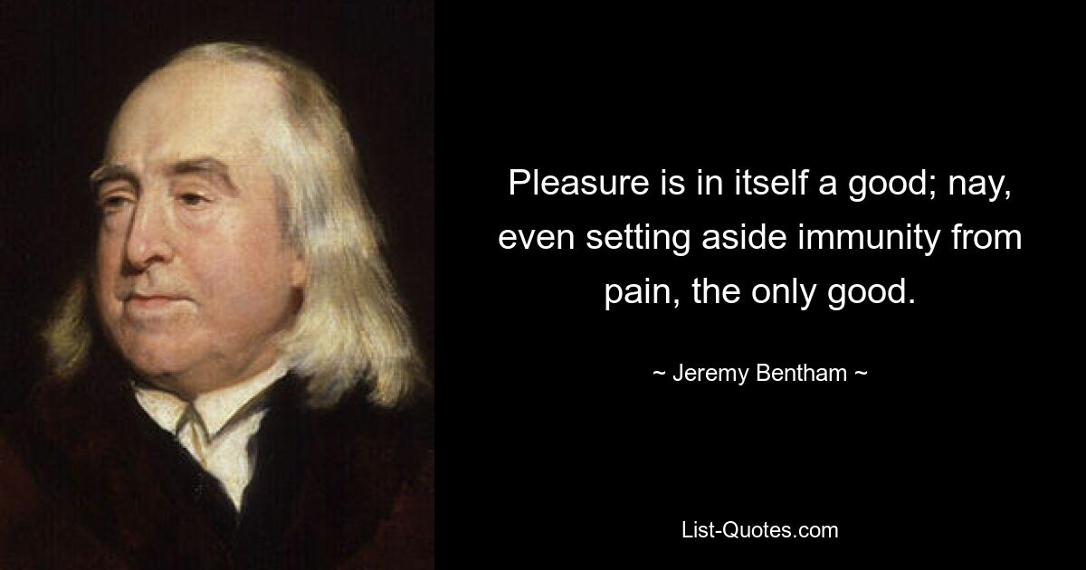 Pleasure is in itself a good; nay, even setting aside immunity from pain, the only good. — © Jeremy Bentham