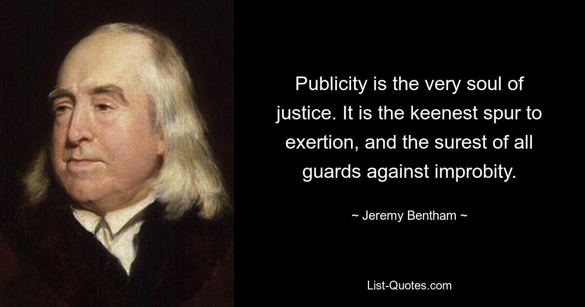 Publicity is the very soul of justice. It is the keenest spur to exertion, and the surest of all guards against improbity. — © Jeremy Bentham